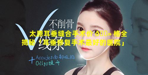 太原耳垂缝合手术价 🌻 格全揭秘「耳垂修复手术最好的医院」